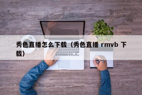 秀色直播怎么下载(秀色直播 rmvb 下载)