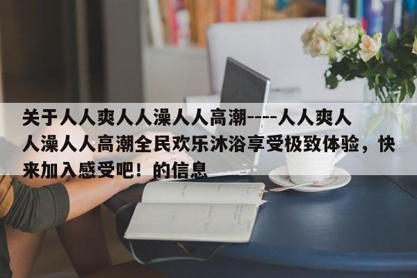 关于人人爽人人澡人人高潮----人人爽人人澡人人高潮全民欢乐沐浴享受极致体验，快来加入感受吧！的信息