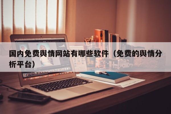 国内免费舆情网站有哪些软件（免费的舆情分析平台）
