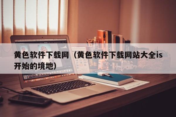 黄色软件下载网（黄色软件下载网站大全is开始的境地）