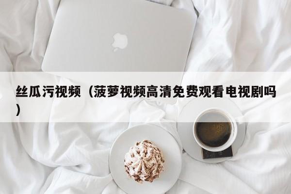丝瓜污视频（菠萝视频高清免费观看电视剧吗）