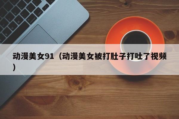 动漫美女91(动漫美女被打肚子打吐了视频)