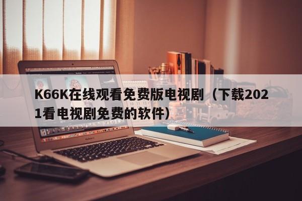 K66K在线观看免费版电视剧(下载2021看电视剧免费的软件)