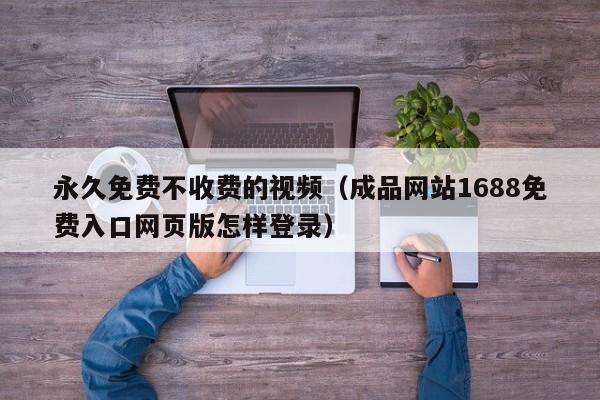 永久免费不收费的视频（成品网站1688免费入口网页版怎样登录）