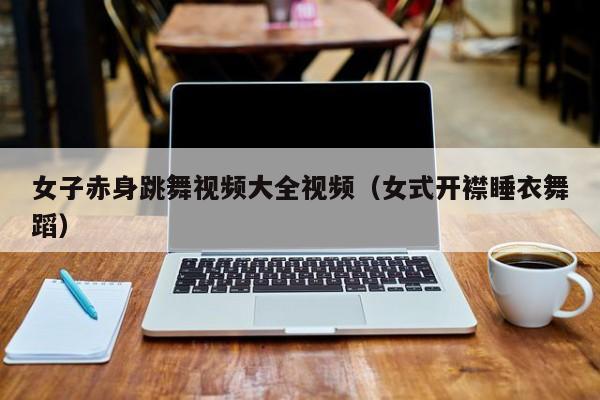 女子赤身跳舞视频大全视频(女式开襟睡衣舞蹈)