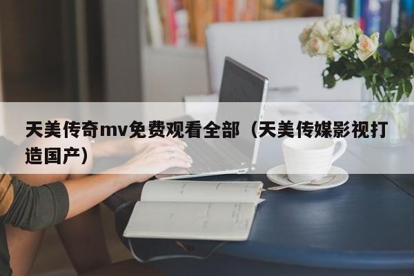 天美传奇mv免费观看全部(天美传媒影视打造国产)