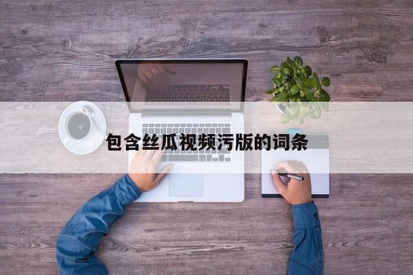 包含丝瓜视频污版的词条