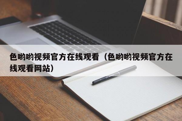 色哟哟视频官方在线观看(色哟哟视频官方在线观看网站)