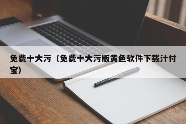 免费十大污（免费十大污版黄色软件下载汁付宝）