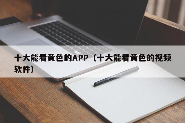 十大能看黄色的APP(十大能看黄色的视频软件)