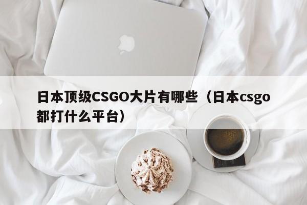 日本顶级CSGO大片有哪些(日本csgo都打什么平台)