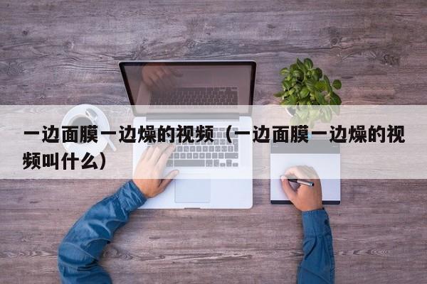 一边面膜一边燥的视频(一边面膜一边燥的视频叫什么)