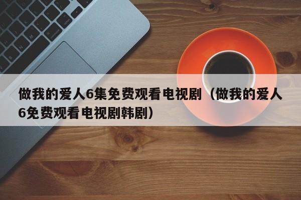 做我的爱人6集免费观看电视剧（做我的爱人6免费观看电视剧韩剧）