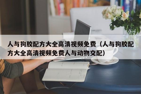 人与狗胶配方大全高清视频免费(人与狗胶配方大全高清视频免费人与动物交配)