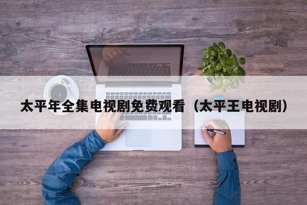 太平年全集电视剧免费观看(太平王电视剧)