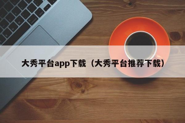 大秀平台app下载(大秀平台推荐下载)