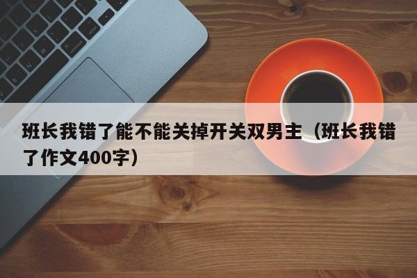 班长我错了能不能关掉开关双男主(班长我错了作文400字)