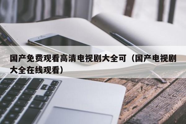 国产免费观看高清电视剧大全可（国产电视剧大全在线观看）