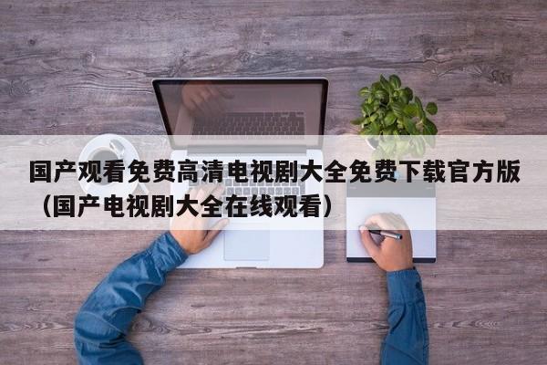 国产观看免费高清电视剧大全免费下载官方版(国产电视剧大全在线观看)