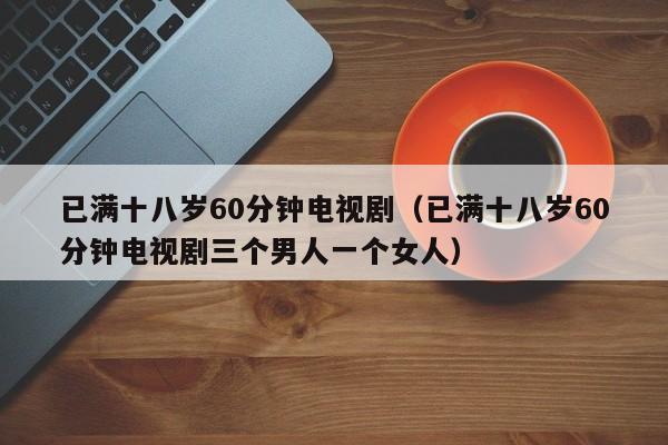 已满十八岁60分钟电视剧(已满十八岁60分钟电视剧三个男人一个女人)