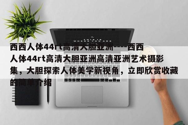 西西人体44rt高清大胆亚洲----西西人体44rt高清大胆亚洲高清亚洲艺术摄影集,大胆探索人体美学新视角,立即欣赏收藏的简单介绍