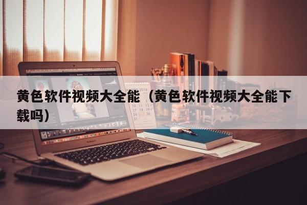 黄色软件视频大全能(黄色软件视频大全能下载吗)