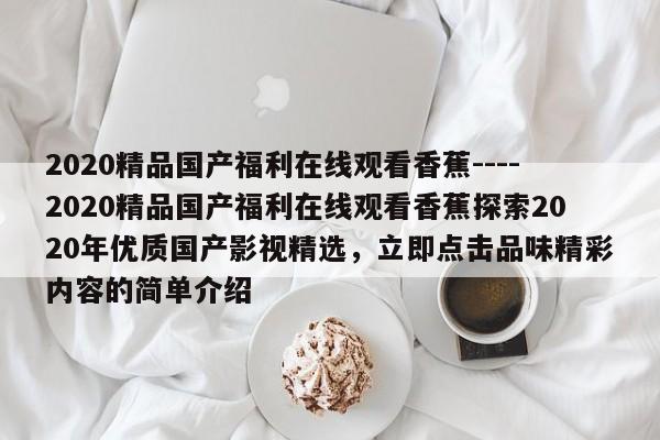 2020精品国产福利在线观看香蕉----2020精品国产福利在线观看香蕉探索2020年优质国产影视精选,立即点击品味精彩内容的简单介绍