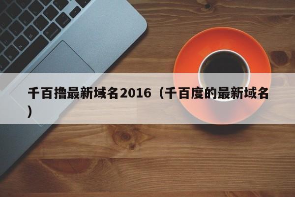 千百撸最新域名2016(千百度的最新域名)
