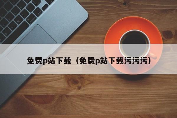 免费p站下载(免费p站下载污污污)