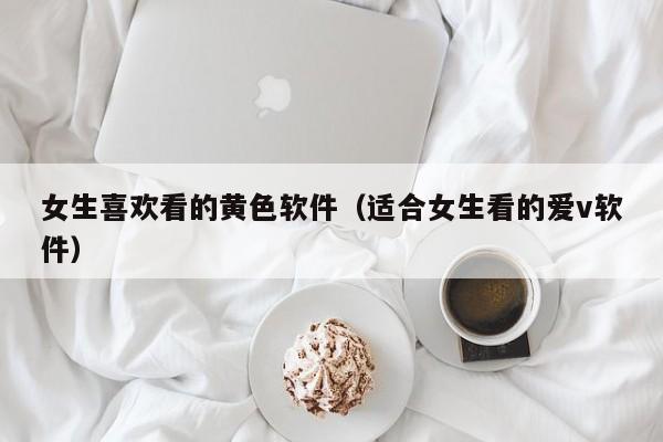 女生喜欢看的黄色软件(适合女生看的爱v软件)