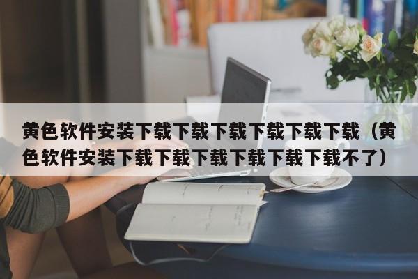 黄色软件安装下载下载下载下载下载下载(黄色软件安装下载下载下载下载下载下载不了)