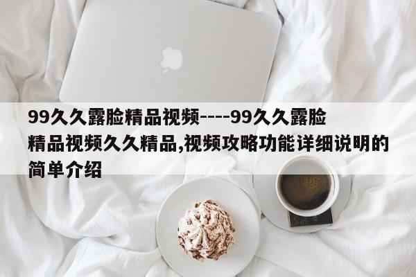 99久久露脸精品视频----99久久露脸精品视频久久精品,视频攻略功能详细说明的简单介绍