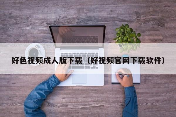 好色视频成人版下载(好视频官网下载软件)