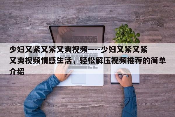 少妇又紧又紧又爽视频----少妇又紧又紧又爽视频情感生活,轻松解压视频推荐的简单介绍
