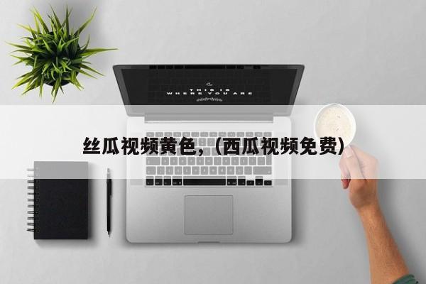丝瓜视频黄色,(西瓜视频免费)