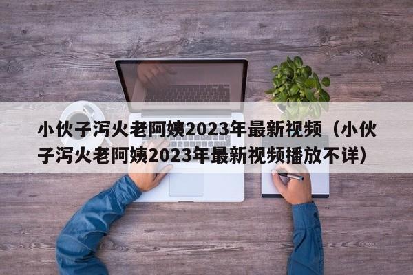 小伙子泻火老阿姨2023年最新视频(小伙子泻火老阿姨2023年最新视频播放不详)