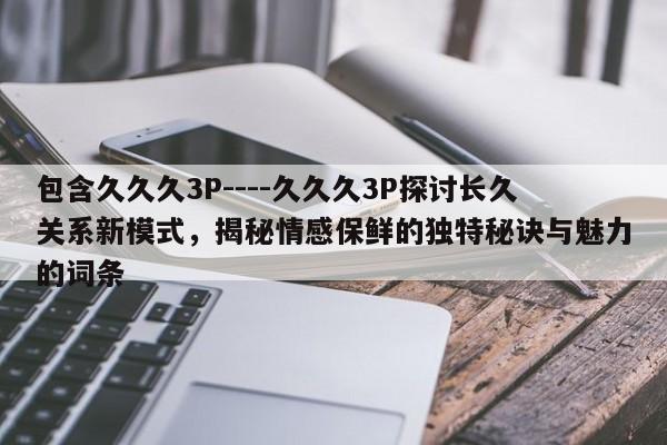 包含久久久3P----久久久3P探讨长久关系新模式,揭秘情感保鲜的独特秘诀与魅力的词条