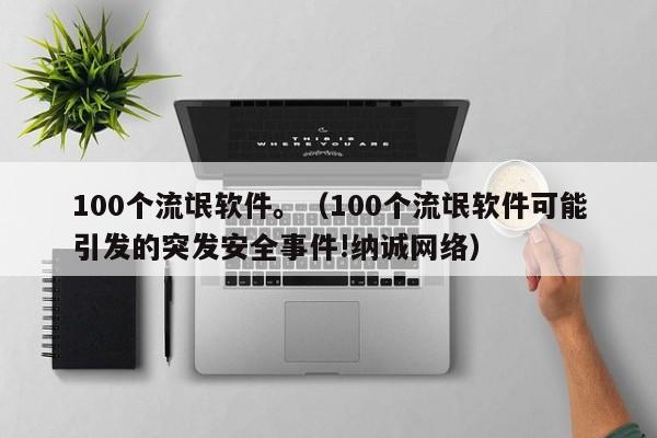 100个流氓软件。(100个流氓软件可能引发的突发安全事件!纳诚网络)