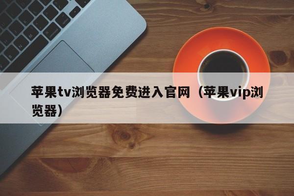 苹果tv浏览器免费进入官网(苹果vip浏览器)