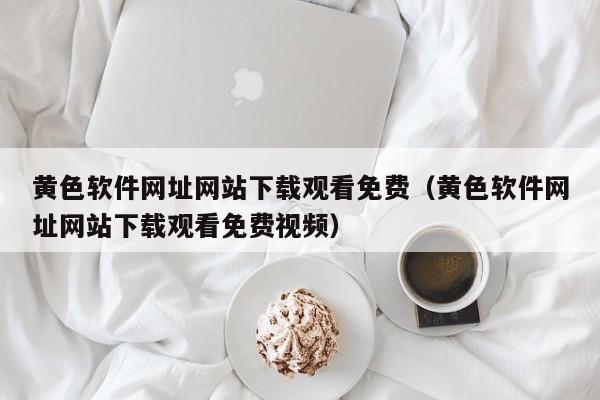 黄色软件网址网站下载观看免费(黄色软件网址网站下载观看免费视频)