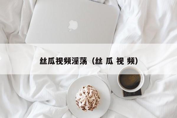 丝瓜视频淫荡(丝 瓜 视 频)