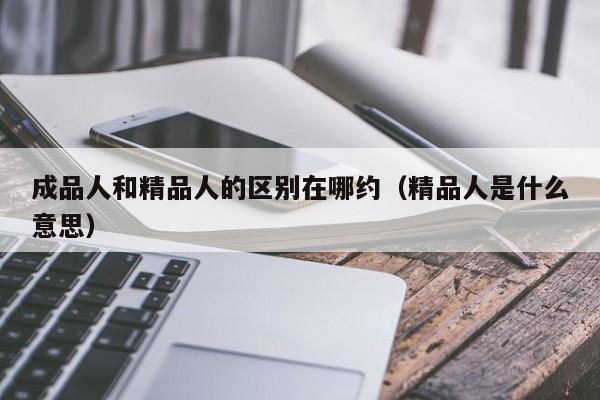 成品人和精品人的区别在哪约(精品人是什么意思)
