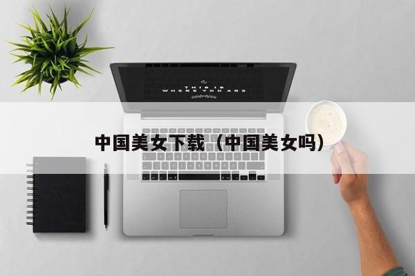 中国美女下载（中国美女吗）