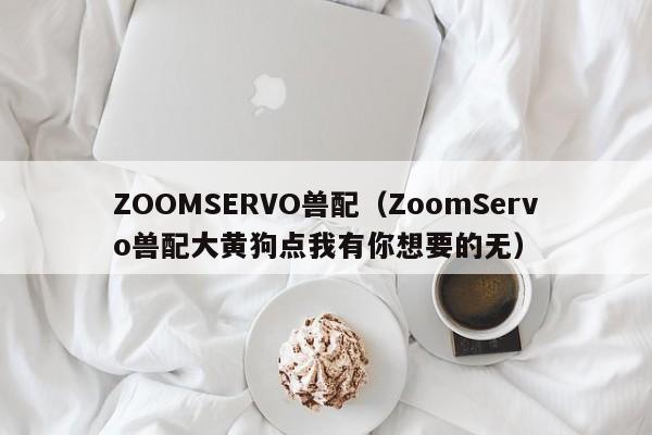 ZOOMSERVO兽配(ZoomServo兽配大黄狗点我有你想要的无)