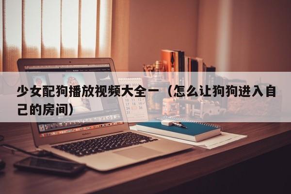 少女配狗播放视频大全一(怎么让狗狗进入自己的房间)