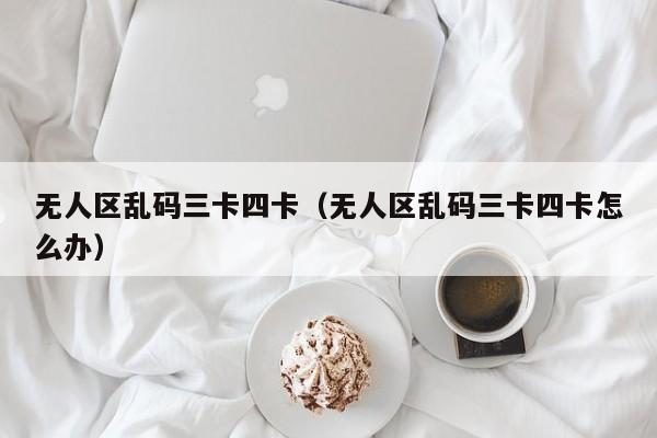 无人区乱码三卡四卡(无人区乱码三卡四卡怎么办)