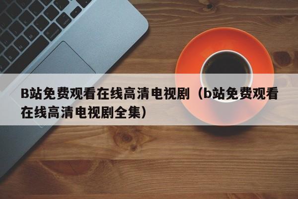 B站免费观看在线高清电视剧(b站免费观看在线高清电视剧全集)