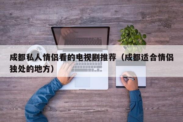 成都私人情侣看的电视剧推荐(成都适合情侣独处的地方)