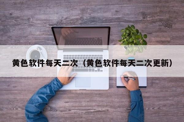 黄色软件每天二次(黄色软件每天二次更新)