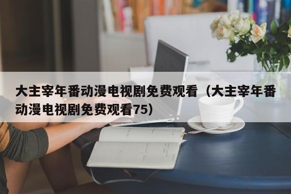 大主宰年番动漫电视剧免费观看(大主宰年番动漫电视剧免费观看75)